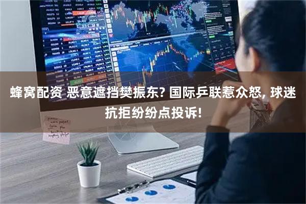 蜂窝配资 恶意遮挡樊振东? 国际乒联惹众怒, 球迷抗拒纷纷点投诉!