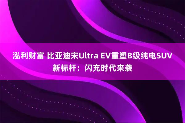 泓利财富 比亚迪宋Ultra EV重塑B级纯电SUV新标杆：闪充时代来袭