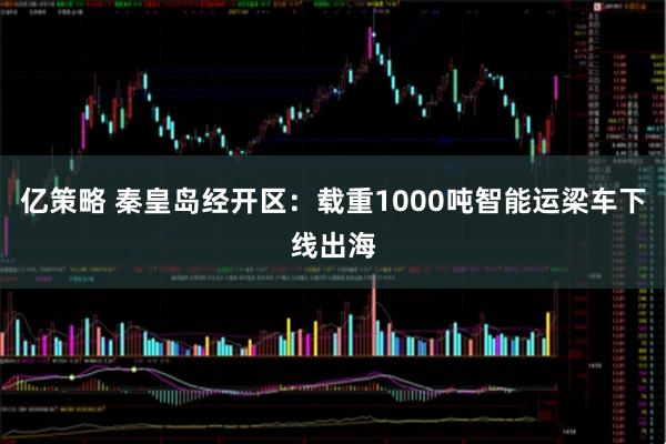 亿策略 秦皇岛经开区：载重1000吨智能运梁车下线出海