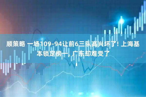 顺策略 一场109-94让前6三队高兴坏了! 上海基本锁定榜一, 广东却难受了