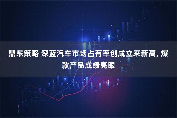 鼎东策略 深蓝汽车市场占有率创成立来新高, 爆款产品成绩亮眼